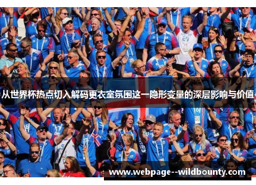 从世界杯热点切入解码更衣室氛围这一隐形变量的深层影响与价值
