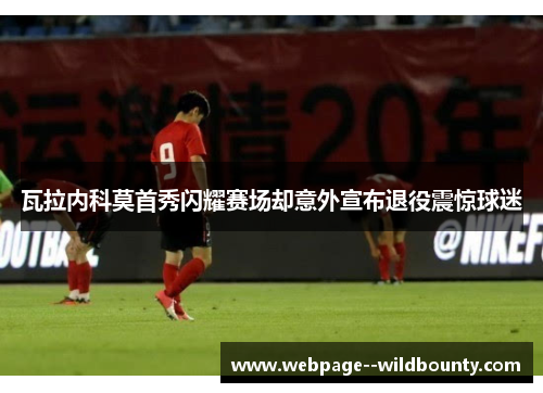 瓦拉内科莫首秀闪耀赛场却意外宣布退役震惊球迷 瓦拉内科莫首秀闪耀赛场却意外宣布退役震惊球迷